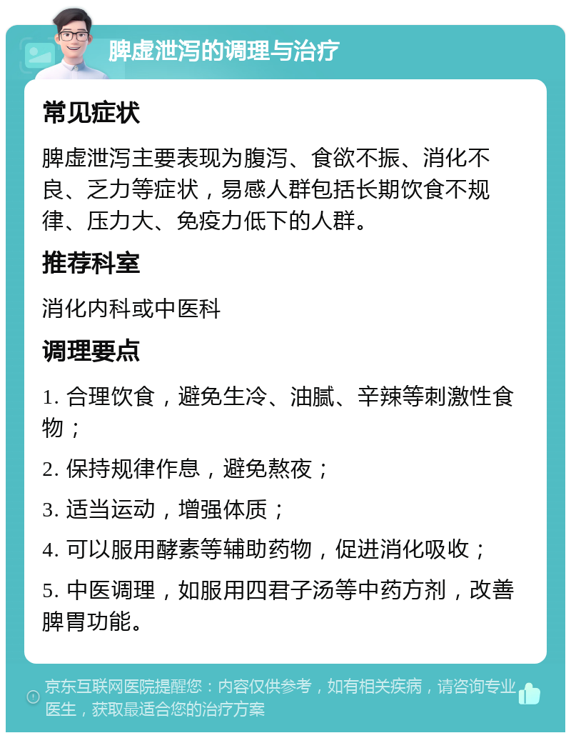 脾虚泄泻的调理与治疗 常见症状 脾虚泄泻主要表现为腹泻、食欲不振、消化不良、乏力等症状，易感人群包括长期饮食不规律、压力大、免疫力低下的人群。 推荐科室 消化内科或中医科 调理要点 1. 合理饮食，避免生冷、油腻、辛辣等刺激性食物； 2. 保持规律作息，避免熬夜； 3. 适当运动，增强体质； 4. 可以服用酵素等辅助药物，促进消化吸收； 5. 中医调理，如服用四君子汤等中药方剂，改善脾胃功能。