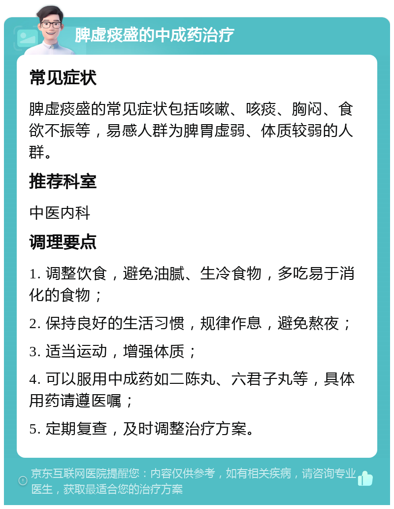 脾虚痰盛的中成药治疗 常见症状 脾虚痰盛的常见症状包括咳嗽、咳痰、胸闷、食欲不振等，易感人群为脾胃虚弱、体质较弱的人群。 推荐科室 中医内科 调理要点 1. 调整饮食，避免油腻、生冷食物，多吃易于消化的食物； 2. 保持良好的生活习惯，规律作息，避免熬夜； 3. 适当运动，增强体质； 4. 可以服用中成药如二陈丸、六君子丸等，具体用药请遵医嘱； 5. 定期复查，及时调整治疗方案。