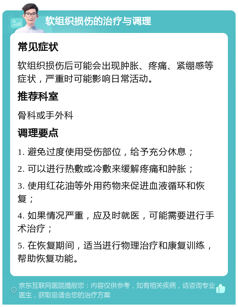 软组织损伤的治疗与调理 常见症状 软组织损伤后可能会出现肿胀、疼痛、紧绷感等症状，严重时可能影响日常活动。 推荐科室 骨科或手外科 调理要点 1. 避免过度使用受伤部位，给予充分休息； 2. 可以进行热敷或冷敷来缓解疼痛和肿胀； 3. 使用红花油等外用药物来促进血液循环和恢复； 4. 如果情况严重，应及时就医，可能需要进行手术治疗； 5. 在恢复期间，适当进行物理治疗和康复训练，帮助恢复功能。