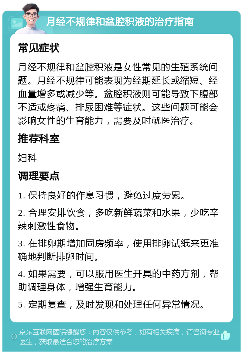 月经不规律和盆腔积液的治疗指南 常见症状 月经不规律和盆腔积液是女性常见的生殖系统问题。月经不规律可能表现为经期延长或缩短、经血量增多或减少等。盆腔积液则可能导致下腹部不适或疼痛、排尿困难等症状。这些问题可能会影响女性的生育能力，需要及时就医治疗。 推荐科室 妇科 调理要点 1. 保持良好的作息习惯，避免过度劳累。 2. 合理安排饮食，多吃新鲜蔬菜和水果，少吃辛辣刺激性食物。 3. 在排卵期增加同房频率，使用排卵试纸来更准确地判断排卵时间。 4. 如果需要，可以服用医生开具的中药方剂，帮助调理身体，增强生育能力。 5. 定期复查，及时发现和处理任何异常情况。