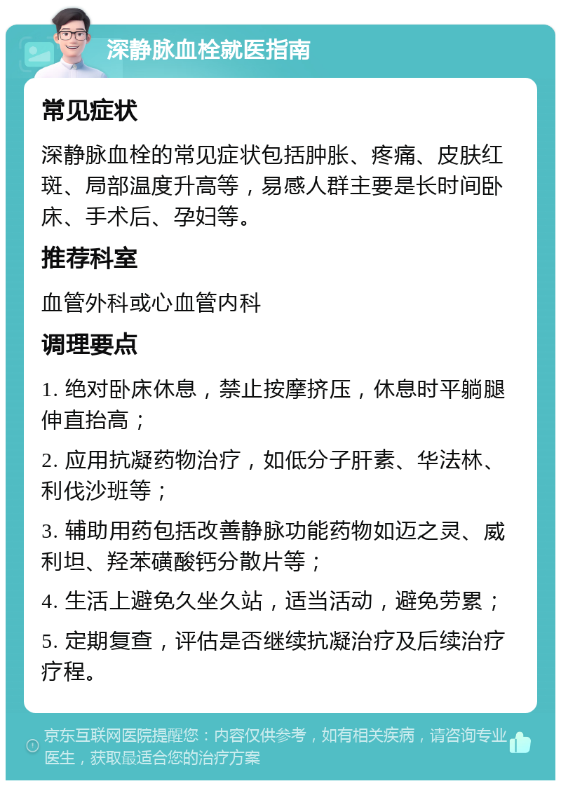 深静脉血栓就医指南 常见症状 深静脉血栓的常见症状包括肿胀、疼痛、皮肤红斑、局部温度升高等，易感人群主要是长时间卧床、手术后、孕妇等。 推荐科室 血管外科或心血管内科 调理要点 1. 绝对卧床休息，禁止按摩挤压，休息时平躺腿伸直抬高； 2. 应用抗凝药物治疗，如低分子肝素、华法林、利伐沙班等； 3. 辅助用药包括改善静脉功能药物如迈之灵、威利坦、羟苯磺酸钙分散片等； 4. 生活上避免久坐久站，适当活动，避免劳累； 5. 定期复查，评估是否继续抗凝治疗及后续治疗疗程。