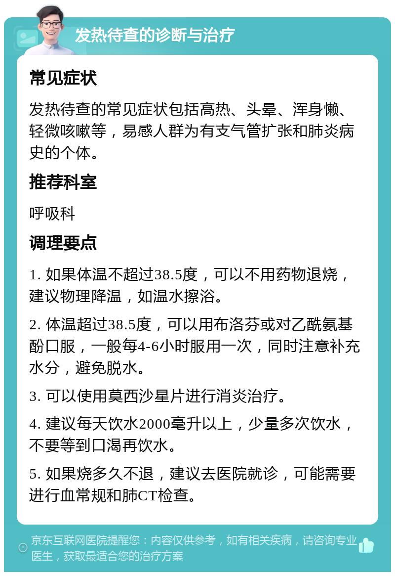 发热待查的诊断与治疗 常见症状 发热待查的常见症状包括高热、头晕、浑身懒、轻微咳嗽等，易感人群为有支气管扩张和肺炎病史的个体。 推荐科室 呼吸科 调理要点 1. 如果体温不超过38.5度，可以不用药物退烧，建议物理降温，如温水擦浴。 2. 体温超过38.5度，可以用布洛芬或对乙酰氨基酚口服，一般每4-6小时服用一次，同时注意补充水分，避免脱水。 3. 可以使用莫西沙星片进行消炎治疗。 4. 建议每天饮水2000毫升以上，少量多次饮水，不要等到口渴再饮水。 5. 如果烧多久不退，建议去医院就诊，可能需要进行血常规和肺CT检查。