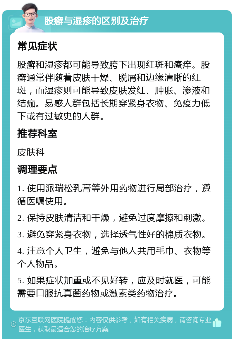 股癣与湿疹的区别及治疗 常见症状 股癣和湿疹都可能导致胯下出现红斑和瘙痒。股癣通常伴随着皮肤干燥、脱屑和边缘清晰的红斑，而湿疹则可能导致皮肤发红、肿胀、渗液和结痂。易感人群包括长期穿紧身衣物、免疫力低下或有过敏史的人群。 推荐科室 皮肤科 调理要点 1. 使用派瑞松乳膏等外用药物进行局部治疗，遵循医嘱使用。 2. 保持皮肤清洁和干燥，避免过度摩擦和刺激。 3. 避免穿紧身衣物，选择透气性好的棉质衣物。 4. 注意个人卫生，避免与他人共用毛巾、衣物等个人物品。 5. 如果症状加重或不见好转，应及时就医，可能需要口服抗真菌药物或激素类药物治疗。