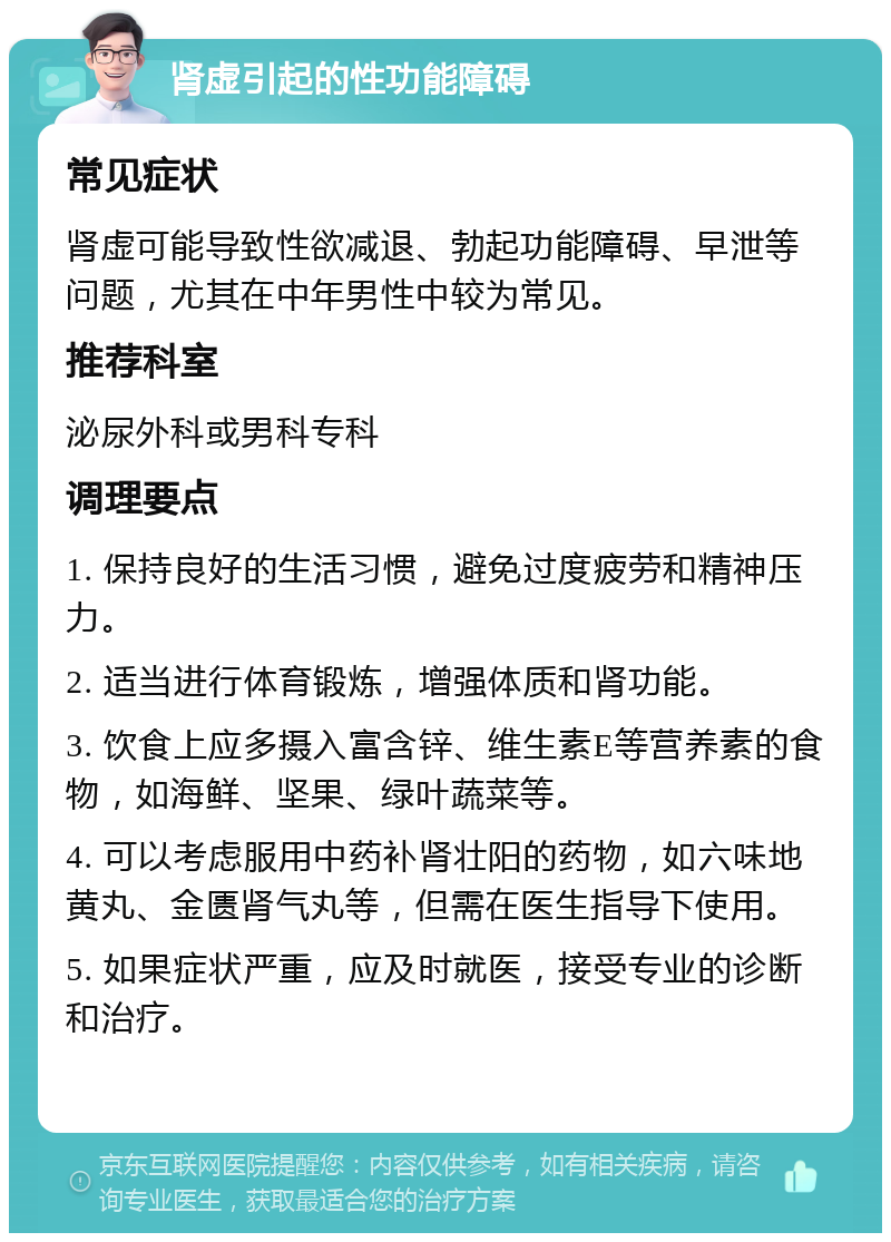 肾虚引起的性功能障碍 常见症状 肾虚可能导致性欲减退、勃起功能障碍、早泄等问题，尤其在中年男性中较为常见。 推荐科室 泌尿外科或男科专科 调理要点 1. 保持良好的生活习惯，避免过度疲劳和精神压力。 2. 适当进行体育锻炼，增强体质和肾功能。 3. 饮食上应多摄入富含锌、维生素E等营养素的食物，如海鲜、坚果、绿叶蔬菜等。 4. 可以考虑服用中药补肾壮阳的药物，如六味地黄丸、金匮肾气丸等，但需在医生指导下使用。 5. 如果症状严重，应及时就医，接受专业的诊断和治疗。