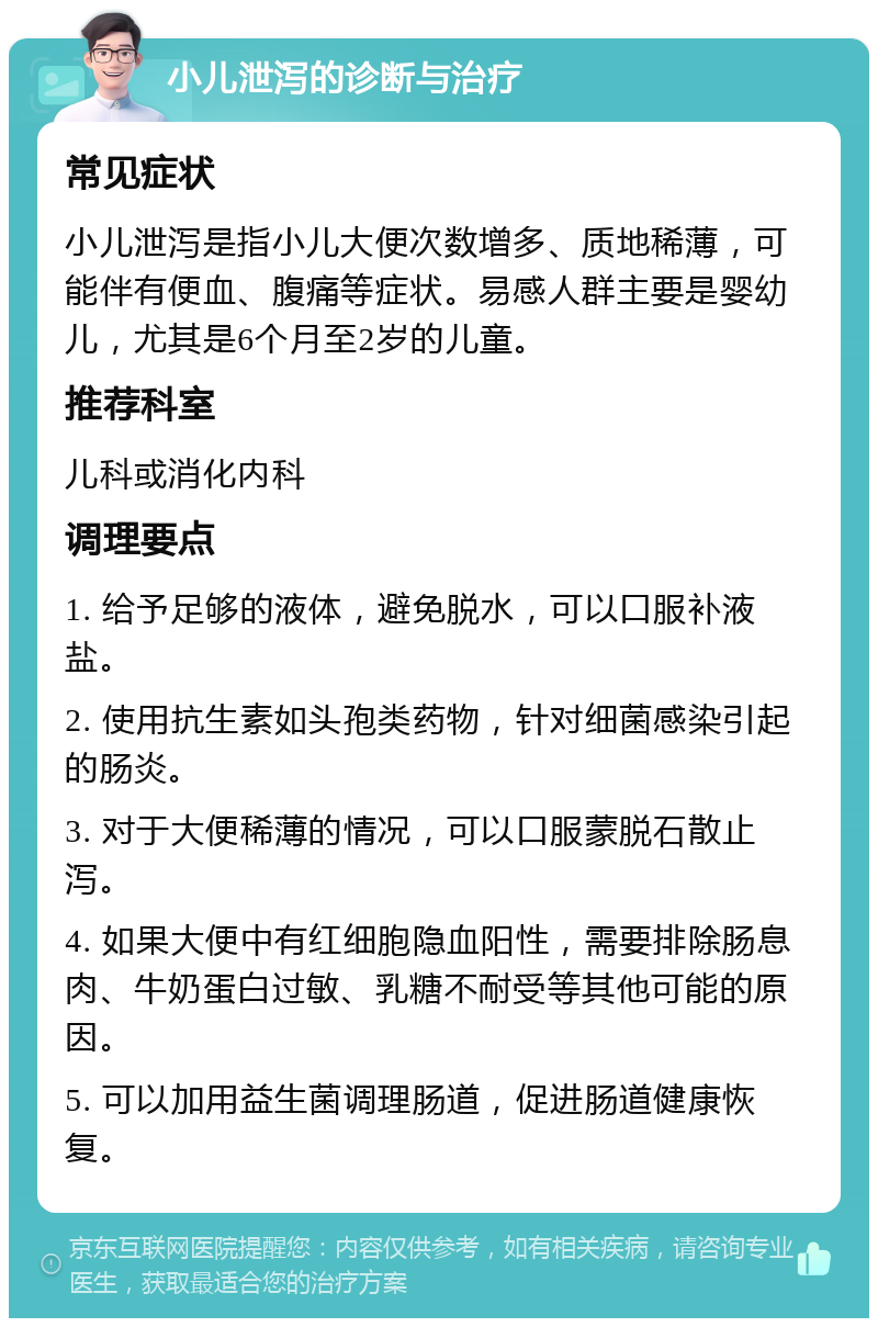 小儿泄泻的诊断与治疗 常见症状 小儿泄泻是指小儿大便次数增多、质地稀薄，可能伴有便血、腹痛等症状。易感人群主要是婴幼儿，尤其是6个月至2岁的儿童。 推荐科室 儿科或消化内科 调理要点 1. 给予足够的液体，避免脱水，可以口服补液盐。 2. 使用抗生素如头孢类药物，针对细菌感染引起的肠炎。 3. 对于大便稀薄的情况，可以口服蒙脱石散止泻。 4. 如果大便中有红细胞隐血阳性，需要排除肠息肉、牛奶蛋白过敏、乳糖不耐受等其他可能的原因。 5. 可以加用益生菌调理肠道，促进肠道健康恢复。