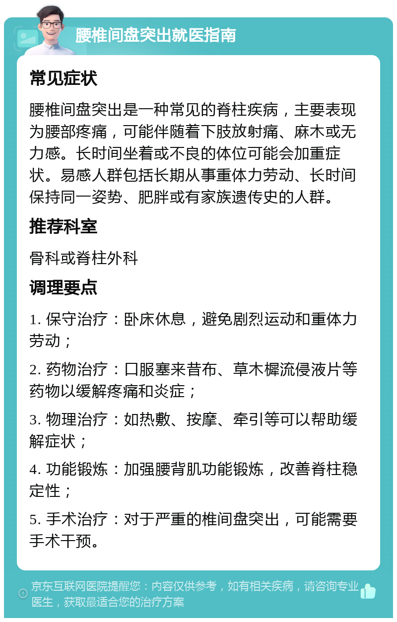 腰椎间盘突出就医指南 常见症状 腰椎间盘突出是一种常见的脊柱疾病，主要表现为腰部疼痛，可能伴随着下肢放射痛、麻木或无力感。长时间坐着或不良的体位可能会加重症状。易感人群包括长期从事重体力劳动、长时间保持同一姿势、肥胖或有家族遗传史的人群。 推荐科室 骨科或脊柱外科 调理要点 1. 保守治疗：卧床休息，避免剧烈运动和重体力劳动； 2. 药物治疗：口服塞来昔布、草木樨流侵液片等药物以缓解疼痛和炎症； 3. 物理治疗：如热敷、按摩、牵引等可以帮助缓解症状； 4. 功能锻炼：加强腰背肌功能锻炼，改善脊柱稳定性； 5. 手术治疗：对于严重的椎间盘突出，可能需要手术干预。