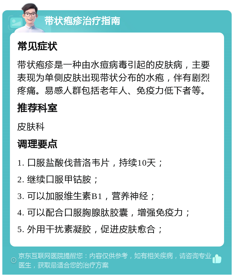 带状疱疹治疗指南 常见症状 带状疱疹是一种由水痘病毒引起的皮肤病，主要表现为单侧皮肤出现带状分布的水疱，伴有剧烈疼痛。易感人群包括老年人、免疫力低下者等。 推荐科室 皮肤科 调理要点 1. 口服盐酸伐昔洛韦片，持续10天； 2. 继续口服甲钴胺； 3. 可以加服维生素B1，营养神经； 4. 可以配合口服胸腺肽胶囊，增强免疫力； 5. 外用干扰素凝胶，促进皮肤愈合；