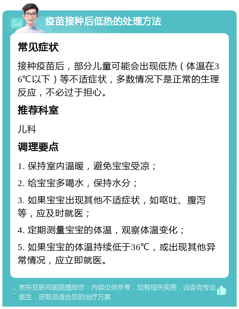 疫苗接种后低热的处理方法 常见症状 接种疫苗后，部分儿童可能会出现低热（体温在36℃以下）等不适症状，多数情况下是正常的生理反应，不必过于担心。 推荐科室 儿科 调理要点 1. 保持室内温暖，避免宝宝受凉； 2. 给宝宝多喝水，保持水分； 3. 如果宝宝出现其他不适症状，如呕吐、腹泻等，应及时就医； 4. 定期测量宝宝的体温，观察体温变化； 5. 如果宝宝的体温持续低于36℃，或出现其他异常情况，应立即就医。