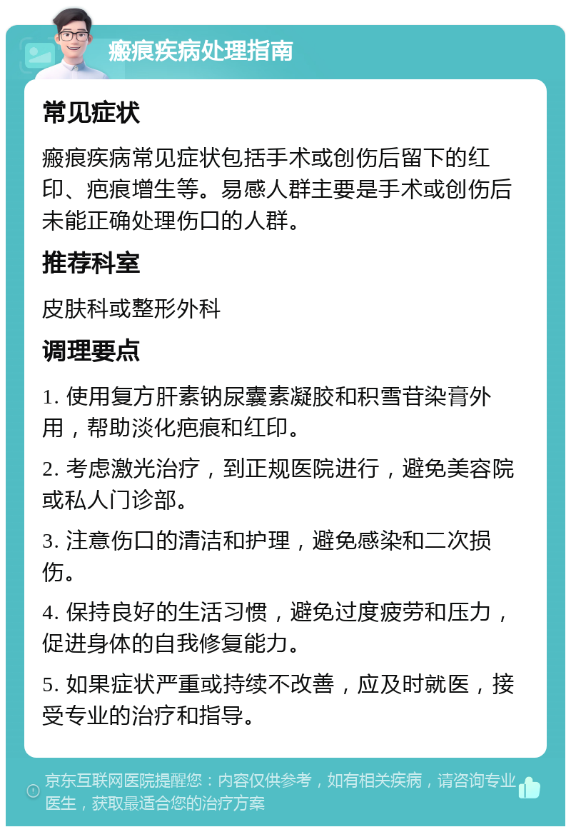 瘢痕疾病处理指南 常见症状 瘢痕疾病常见症状包括手术或创伤后留下的红印、疤痕增生等。易感人群主要是手术或创伤后未能正确处理伤口的人群。 推荐科室 皮肤科或整形外科 调理要点 1. 使用复方肝素钠尿囊素凝胶和积雪苷染膏外用，帮助淡化疤痕和红印。 2. 考虑激光治疗，到正规医院进行，避免美容院或私人门诊部。 3. 注意伤口的清洁和护理，避免感染和二次损伤。 4. 保持良好的生活习惯，避免过度疲劳和压力，促进身体的自我修复能力。 5. 如果症状严重或持续不改善，应及时就医，接受专业的治疗和指导。