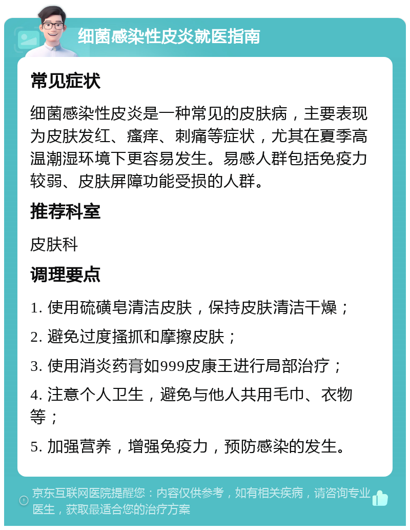 细菌感染性皮炎就医指南 常见症状 细菌感染性皮炎是一种常见的皮肤病，主要表现为皮肤发红、瘙痒、刺痛等症状，尤其在夏季高温潮湿环境下更容易发生。易感人群包括免疫力较弱、皮肤屏障功能受损的人群。 推荐科室 皮肤科 调理要点 1. 使用硫磺皂清洁皮肤，保持皮肤清洁干燥； 2. 避免过度搔抓和摩擦皮肤； 3. 使用消炎药膏如999皮康王进行局部治疗； 4. 注意个人卫生，避免与他人共用毛巾、衣物等； 5. 加强营养，增强免疫力，预防感染的发生。