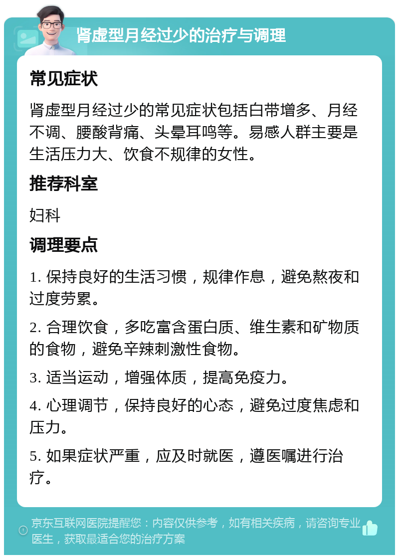 肾虚型月经过少的治疗与调理 常见症状 肾虚型月经过少的常见症状包括白带增多、月经不调、腰酸背痛、头晕耳鸣等。易感人群主要是生活压力大、饮食不规律的女性。 推荐科室 妇科 调理要点 1. 保持良好的生活习惯，规律作息，避免熬夜和过度劳累。 2. 合理饮食，多吃富含蛋白质、维生素和矿物质的食物，避免辛辣刺激性食物。 3. 适当运动，增强体质，提高免疫力。 4. 心理调节，保持良好的心态，避免过度焦虑和压力。 5. 如果症状严重，应及时就医，遵医嘱进行治疗。