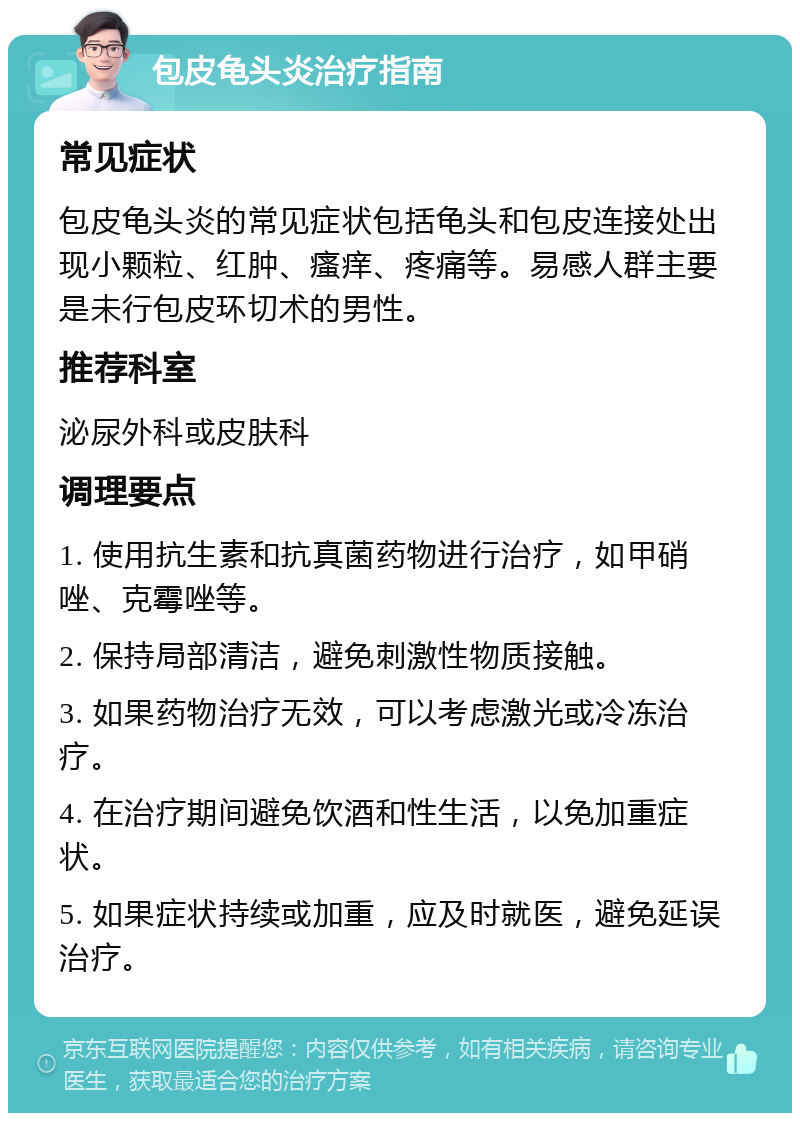 包皮龟头炎治疗指南 常见症状 包皮龟头炎的常见症状包括龟头和包皮连接处出现小颗粒、红肿、瘙痒、疼痛等。易感人群主要是未行包皮环切术的男性。 推荐科室 泌尿外科或皮肤科 调理要点 1. 使用抗生素和抗真菌药物进行治疗，如甲硝唑、克霉唑等。 2. 保持局部清洁，避免刺激性物质接触。 3. 如果药物治疗无效，可以考虑激光或冷冻治疗。 4. 在治疗期间避免饮酒和性生活，以免加重症状。 5. 如果症状持续或加重，应及时就医，避免延误治疗。