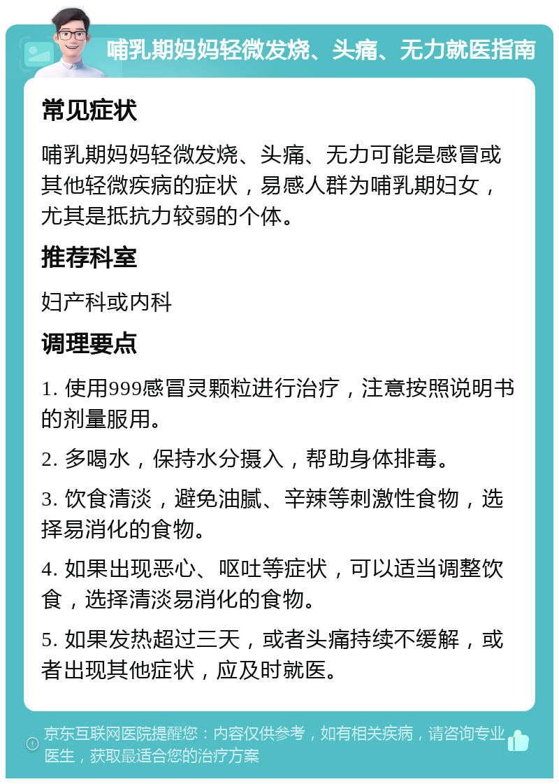 哺乳期妈妈轻微发烧、头痛、无力就医指南 常见症状 哺乳期妈妈轻微发烧、头痛、无力可能是感冒或其他轻微疾病的症状，易感人群为哺乳期妇女，尤其是抵抗力较弱的个体。 推荐科室 妇产科或内科 调理要点 1. 使用999感冒灵颗粒进行治疗，注意按照说明书的剂量服用。 2. 多喝水，保持水分摄入，帮助身体排毒。 3. 饮食清淡，避免油腻、辛辣等刺激性食物，选择易消化的食物。 4. 如果出现恶心、呕吐等症状，可以适当调整饮食，选择清淡易消化的食物。 5. 如果发热超过三天，或者头痛持续不缓解，或者出现其他症状，应及时就医。