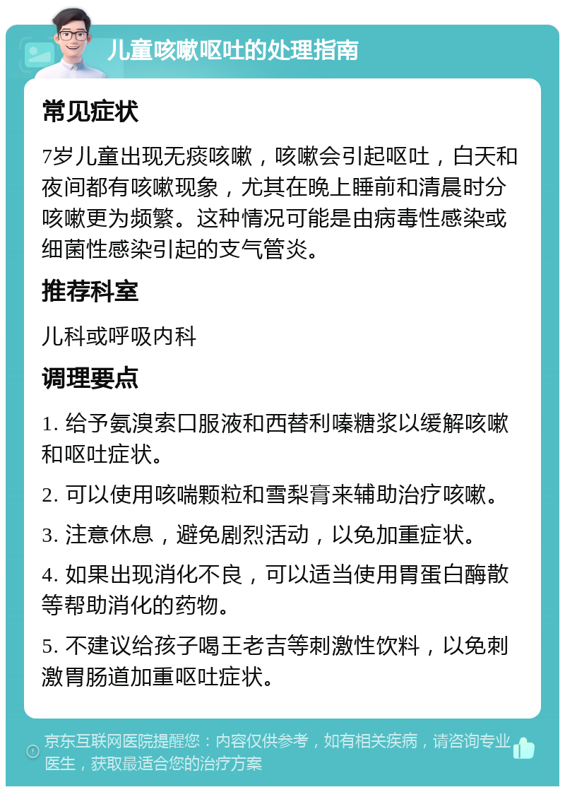 儿童咳嗽呕吐的处理指南 常见症状 7岁儿童出现无痰咳嗽，咳嗽会引起呕吐，白天和夜间都有咳嗽现象，尤其在晚上睡前和清晨时分咳嗽更为频繁。这种情况可能是由病毒性感染或细菌性感染引起的支气管炎。 推荐科室 儿科或呼吸内科 调理要点 1. 给予氨溴索口服液和西替利嗪糖浆以缓解咳嗽和呕吐症状。 2. 可以使用咳喘颗粒和雪梨膏来辅助治疗咳嗽。 3. 注意休息，避免剧烈活动，以免加重症状。 4. 如果出现消化不良，可以适当使用胃蛋白酶散等帮助消化的药物。 5. 不建议给孩子喝王老吉等刺激性饮料，以免刺激胃肠道加重呕吐症状。