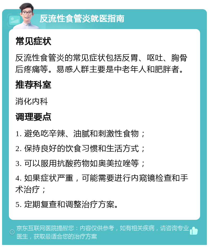 反流性食管炎就医指南 常见症状 反流性食管炎的常见症状包括反胃、呕吐、胸骨后疼痛等。易感人群主要是中老年人和肥胖者。 推荐科室 消化内科 调理要点 1. 避免吃辛辣、油腻和刺激性食物； 2. 保持良好的饮食习惯和生活方式； 3. 可以服用抗酸药物如奥美拉唑等； 4. 如果症状严重，可能需要进行内窥镜检查和手术治疗； 5. 定期复查和调整治疗方案。