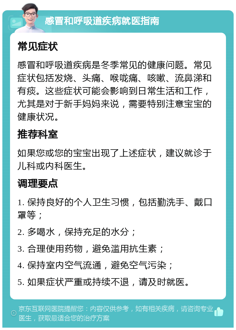 感冒和呼吸道疾病就医指南 常见症状 感冒和呼吸道疾病是冬季常见的健康问题。常见症状包括发烧、头痛、喉咙痛、咳嗽、流鼻涕和有痰。这些症状可能会影响到日常生活和工作，尤其是对于新手妈妈来说，需要特别注意宝宝的健康状况。 推荐科室 如果您或您的宝宝出现了上述症状，建议就诊于儿科或内科医生。 调理要点 1. 保持良好的个人卫生习惯，包括勤洗手、戴口罩等； 2. 多喝水，保持充足的水分； 3. 合理使用药物，避免滥用抗生素； 4. 保持室内空气流通，避免空气污染； 5. 如果症状严重或持续不退，请及时就医。