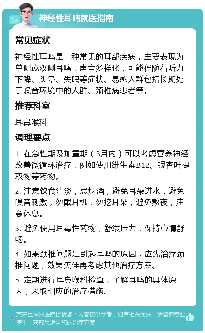 神经性耳鸣就医指南 常见症状 神经性耳鸣是一种常见的耳部疾病，主要表现为单侧或双侧耳鸣，声音多样化，可能伴随着听力下降、头晕、失眠等症状。易感人群包括长期处于噪音环境中的人群、颈椎病患者等。 推荐科室 耳鼻喉科 调理要点 1. 在急性期及加重期（3月内）可以考虑营养神经改善微循环治疗，例如使用维生素B12、银杏叶提取物等药物。 2. 注意饮食清淡，忌烟酒，避免耳朵进水，避免噪音刺激，勿戴耳机，勿挖耳朵，避免熬夜，注意休息。 3. 避免使用耳毒性药物，舒缓压力，保持心情舒畅。 4. 如果颈椎问题是引起耳鸣的原因，应先治疗颈椎问题，效果欠佳再考虑其他治疗方案。 5. 定期进行耳鼻喉科检查，了解耳鸣的具体原因，采取相应的治疗措施。