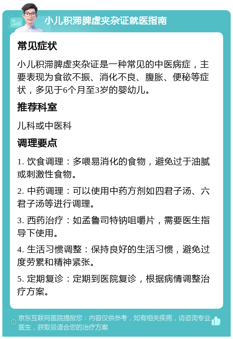 小儿积滞脾虚夹杂证就医指南 常见症状 小儿积滞脾虚夹杂证是一种常见的中医病症，主要表现为食欲不振、消化不良、腹胀、便秘等症状，多见于6个月至3岁的婴幼儿。 推荐科室 儿科或中医科 调理要点 1. 饮食调理：多喂易消化的食物，避免过于油腻或刺激性食物。 2. 中药调理：可以使用中药方剂如四君子汤、六君子汤等进行调理。 3. 西药治疗：如孟鲁司特钠咀嚼片，需要医生指导下使用。 4. 生活习惯调整：保持良好的生活习惯，避免过度劳累和精神紧张。 5. 定期复诊：定期到医院复诊，根据病情调整治疗方案。