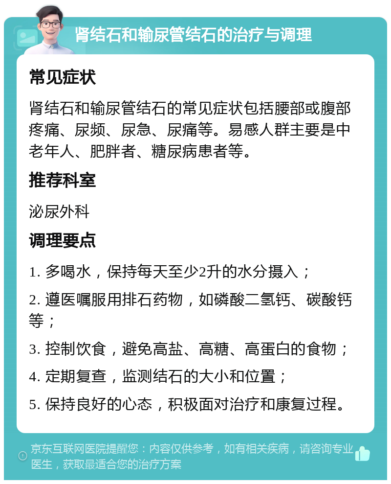 肾结石和输尿管结石的治疗与调理 常见症状 肾结石和输尿管结石的常见症状包括腰部或腹部疼痛、尿频、尿急、尿痛等。易感人群主要是中老年人、肥胖者、糖尿病患者等。 推荐科室 泌尿外科 调理要点 1. 多喝水，保持每天至少2升的水分摄入； 2. 遵医嘱服用排石药物，如磷酸二氢钙、碳酸钙等； 3. 控制饮食，避免高盐、高糖、高蛋白的食物； 4. 定期复查，监测结石的大小和位置； 5. 保持良好的心态，积极面对治疗和康复过程。