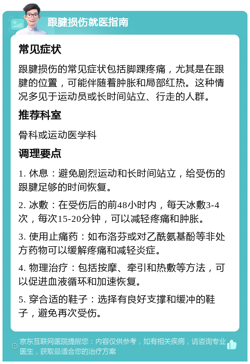 跟腱损伤就医指南 常见症状 跟腱损伤的常见症状包括脚踝疼痛，尤其是在跟腱的位置，可能伴随着肿胀和局部红热。这种情况多见于运动员或长时间站立、行走的人群。 推荐科室 骨科或运动医学科 调理要点 1. 休息：避免剧烈运动和长时间站立，给受伤的跟腱足够的时间恢复。 2. 冰敷：在受伤后的前48小时内，每天冰敷3-4次，每次15-20分钟，可以减轻疼痛和肿胀。 3. 使用止痛药：如布洛芬或对乙酰氨基酚等非处方药物可以缓解疼痛和减轻炎症。 4. 物理治疗：包括按摩、牵引和热敷等方法，可以促进血液循环和加速恢复。 5. 穿合适的鞋子：选择有良好支撑和缓冲的鞋子，避免再次受伤。