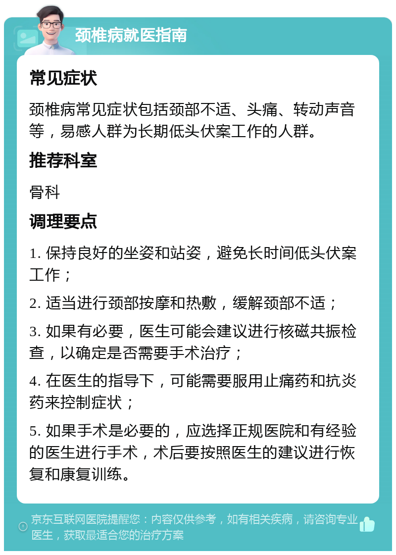 颈椎病就医指南 常见症状 颈椎病常见症状包括颈部不适、头痛、转动声音等，易感人群为长期低头伏案工作的人群。 推荐科室 骨科 调理要点 1. 保持良好的坐姿和站姿，避免长时间低头伏案工作； 2. 适当进行颈部按摩和热敷，缓解颈部不适； 3. 如果有必要，医生可能会建议进行核磁共振检查，以确定是否需要手术治疗； 4. 在医生的指导下，可能需要服用止痛药和抗炎药来控制症状； 5. 如果手术是必要的，应选择正规医院和有经验的医生进行手术，术后要按照医生的建议进行恢复和康复训练。