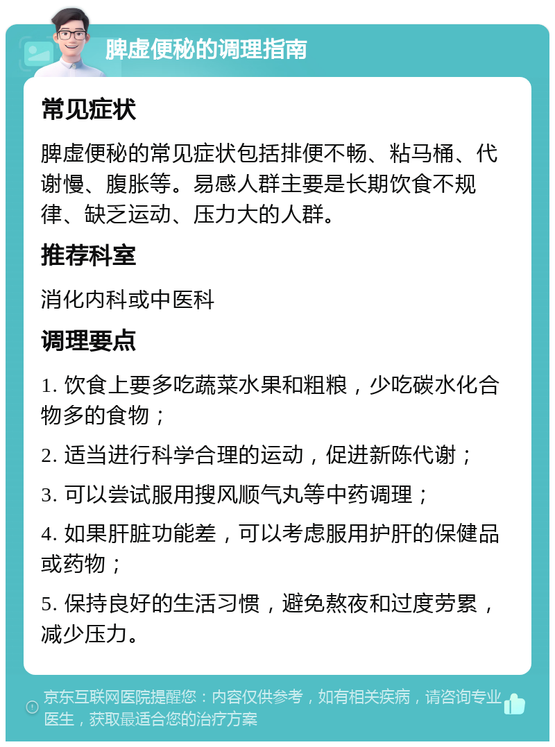 脾虚便秘的调理指南 常见症状 脾虚便秘的常见症状包括排便不畅、粘马桶、代谢慢、腹胀等。易感人群主要是长期饮食不规律、缺乏运动、压力大的人群。 推荐科室 消化内科或中医科 调理要点 1. 饮食上要多吃蔬菜水果和粗粮，少吃碳水化合物多的食物； 2. 适当进行科学合理的运动，促进新陈代谢； 3. 可以尝试服用搜风顺气丸等中药调理； 4. 如果肝脏功能差，可以考虑服用护肝的保健品或药物； 5. 保持良好的生活习惯，避免熬夜和过度劳累，减少压力。