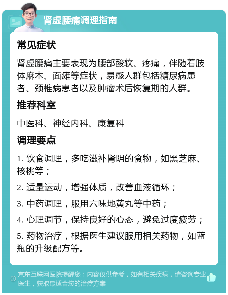 肾虚腰痛调理指南 常见症状 肾虚腰痛主要表现为腰部酸软、疼痛，伴随着肢体麻木、面瘫等症状，易感人群包括糖尿病患者、颈椎病患者以及肿瘤术后恢复期的人群。 推荐科室 中医科、神经内科、康复科 调理要点 1. 饮食调理，多吃滋补肾阴的食物，如黑芝麻、核桃等； 2. 适量运动，增强体质，改善血液循环； 3. 中药调理，服用六味地黄丸等中药； 4. 心理调节，保持良好的心态，避免过度疲劳； 5. 药物治疗，根据医生建议服用相关药物，如蓝瓶的升级配方等。