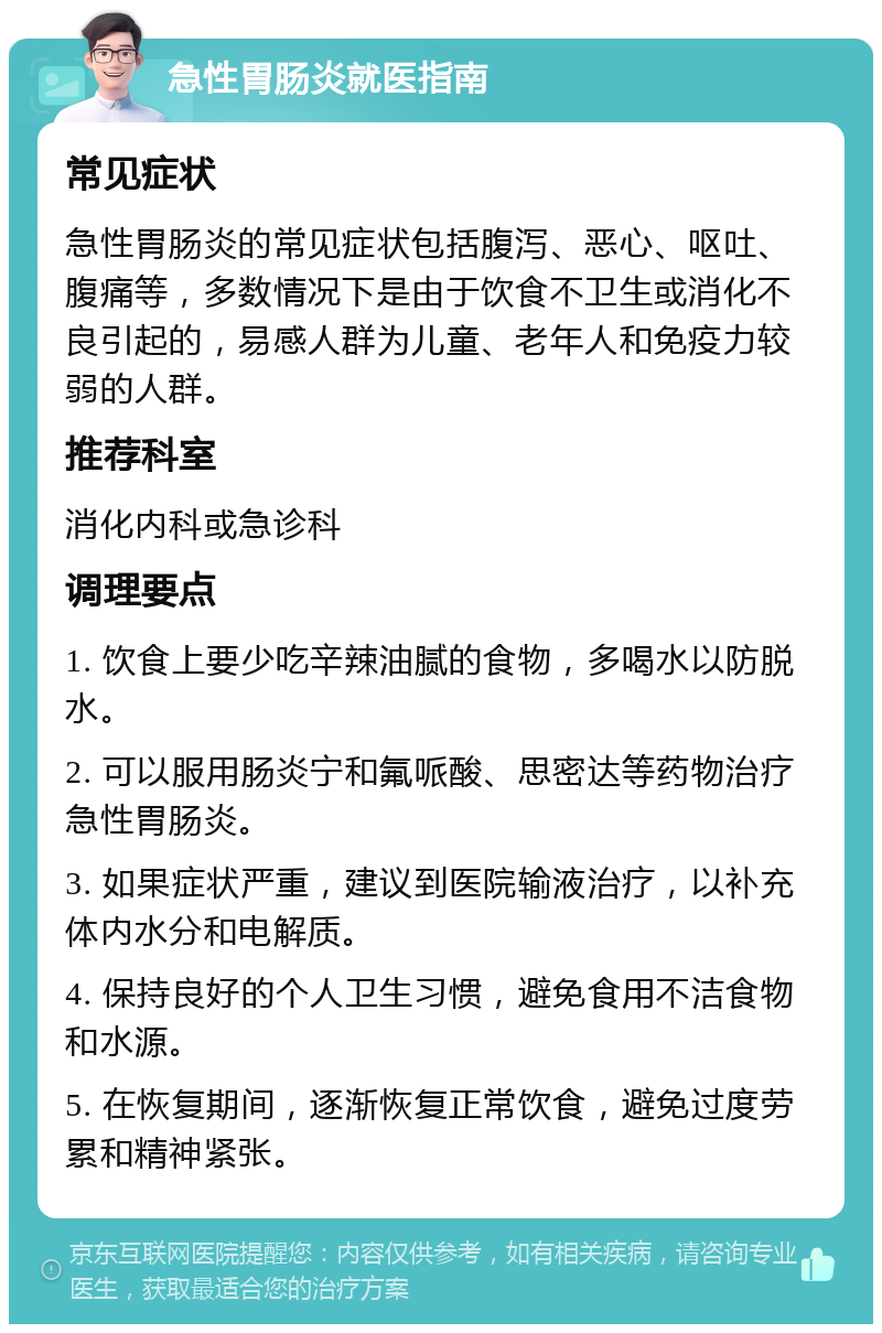 急性胃肠炎就医指南 常见症状 急性胃肠炎的常见症状包括腹泻、恶心、呕吐、腹痛等，多数情况下是由于饮食不卫生或消化不良引起的，易感人群为儿童、老年人和免疫力较弱的人群。 推荐科室 消化内科或急诊科 调理要点 1. 饮食上要少吃辛辣油腻的食物，多喝水以防脱水。 2. 可以服用肠炎宁和氟哌酸、思密达等药物治疗急性胃肠炎。 3. 如果症状严重，建议到医院输液治疗，以补充体内水分和电解质。 4. 保持良好的个人卫生习惯，避免食用不洁食物和水源。 5. 在恢复期间，逐渐恢复正常饮食，避免过度劳累和精神紧张。