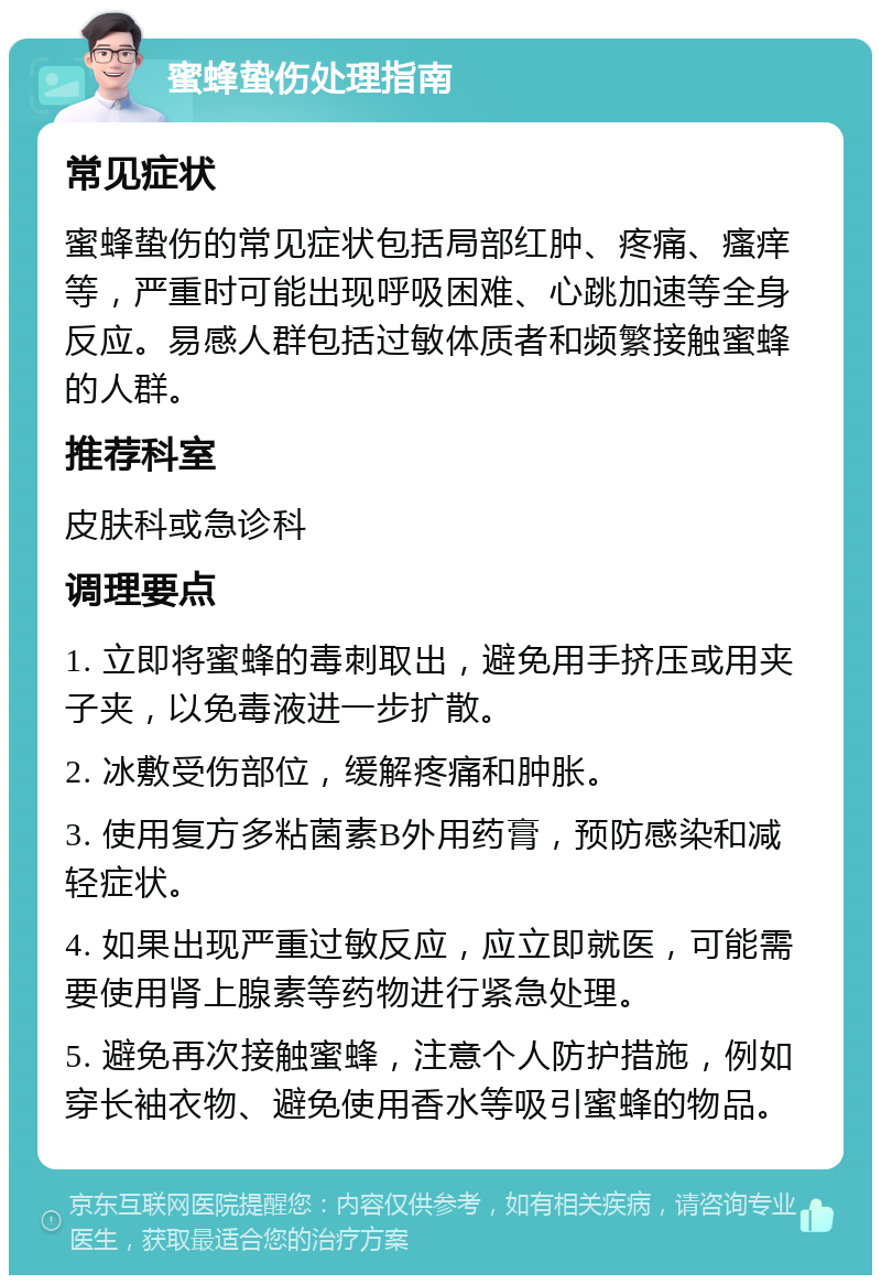 蜜蜂蛰伤处理指南 常见症状 蜜蜂蛰伤的常见症状包括局部红肿、疼痛、瘙痒等，严重时可能出现呼吸困难、心跳加速等全身反应。易感人群包括过敏体质者和频繁接触蜜蜂的人群。 推荐科室 皮肤科或急诊科 调理要点 1. 立即将蜜蜂的毒刺取出，避免用手挤压或用夹子夹，以免毒液进一步扩散。 2. 冰敷受伤部位，缓解疼痛和肿胀。 3. 使用复方多粘菌素B外用药膏，预防感染和减轻症状。 4. 如果出现严重过敏反应，应立即就医，可能需要使用肾上腺素等药物进行紧急处理。 5. 避免再次接触蜜蜂，注意个人防护措施，例如穿长袖衣物、避免使用香水等吸引蜜蜂的物品。