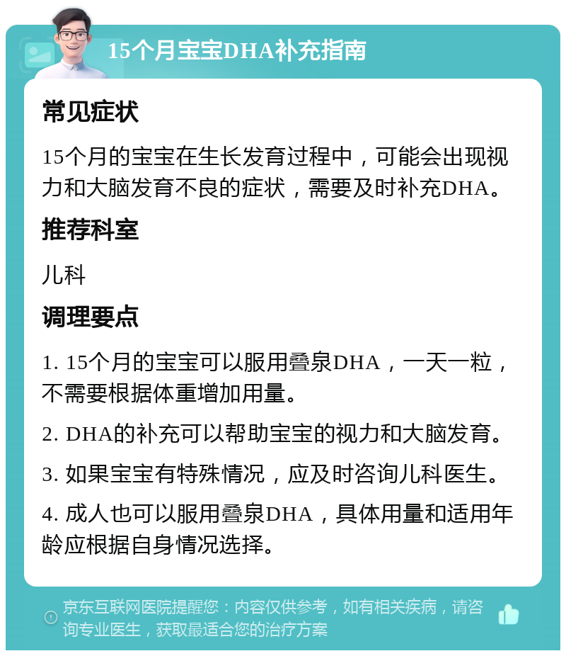 15个月宝宝DHA补充指南 常见症状 15个月的宝宝在生长发育过程中，可能会出现视力和大脑发育不良的症状，需要及时补充DHA。 推荐科室 儿科 调理要点 1. 15个月的宝宝可以服用叠泉DHA，一天一粒，不需要根据体重增加用量。 2. DHA的补充可以帮助宝宝的视力和大脑发育。 3. 如果宝宝有特殊情况，应及时咨询儿科医生。 4. 成人也可以服用叠泉DHA，具体用量和适用年龄应根据自身情况选择。