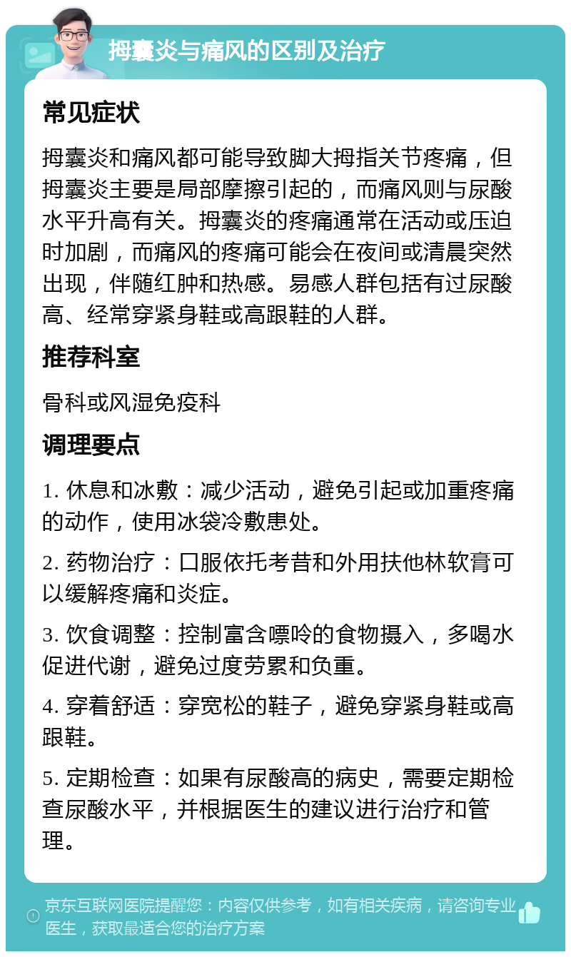 拇囊炎与痛风的区别及治疗 常见症状 拇囊炎和痛风都可能导致脚大拇指关节疼痛，但拇囊炎主要是局部摩擦引起的，而痛风则与尿酸水平升高有关。拇囊炎的疼痛通常在活动或压迫时加剧，而痛风的疼痛可能会在夜间或清晨突然出现，伴随红肿和热感。易感人群包括有过尿酸高、经常穿紧身鞋或高跟鞋的人群。 推荐科室 骨科或风湿免疫科 调理要点 1. 休息和冰敷：减少活动，避免引起或加重疼痛的动作，使用冰袋冷敷患处。 2. 药物治疗：口服依托考昔和外用扶他林软膏可以缓解疼痛和炎症。 3. 饮食调整：控制富含嘌呤的食物摄入，多喝水促进代谢，避免过度劳累和负重。 4. 穿着舒适：穿宽松的鞋子，避免穿紧身鞋或高跟鞋。 5. 定期检查：如果有尿酸高的病史，需要定期检查尿酸水平，并根据医生的建议进行治疗和管理。