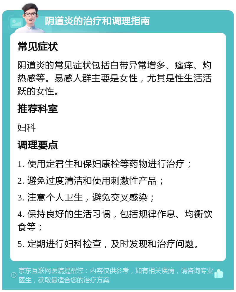 阴道炎的治疗和调理指南 常见症状 阴道炎的常见症状包括白带异常增多、瘙痒、灼热感等。易感人群主要是女性，尤其是性生活活跃的女性。 推荐科室 妇科 调理要点 1. 使用定君生和保妇康栓等药物进行治疗； 2. 避免过度清洁和使用刺激性产品； 3. 注意个人卫生，避免交叉感染； 4. 保持良好的生活习惯，包括规律作息、均衡饮食等； 5. 定期进行妇科检查，及时发现和治疗问题。