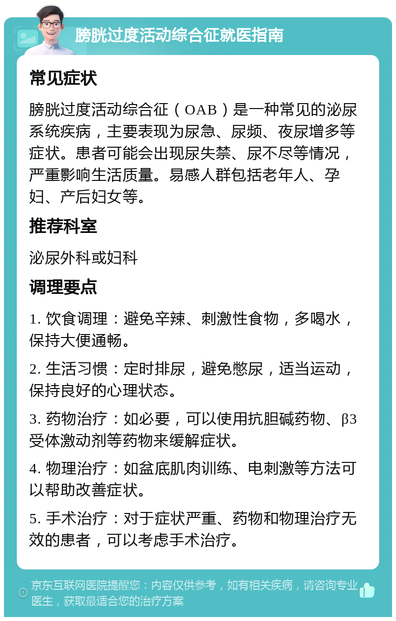 膀胱过度活动综合征就医指南 常见症状 膀胱过度活动综合征（OAB）是一种常见的泌尿系统疾病，主要表现为尿急、尿频、夜尿增多等症状。患者可能会出现尿失禁、尿不尽等情况，严重影响生活质量。易感人群包括老年人、孕妇、产后妇女等。 推荐科室 泌尿外科或妇科 调理要点 1. 饮食调理：避免辛辣、刺激性食物，多喝水，保持大便通畅。 2. 生活习惯：定时排尿，避免憋尿，适当运动，保持良好的心理状态。 3. 药物治疗：如必要，可以使用抗胆碱药物、β3受体激动剂等药物来缓解症状。 4. 物理治疗：如盆底肌肉训练、电刺激等方法可以帮助改善症状。 5. 手术治疗：对于症状严重、药物和物理治疗无效的患者，可以考虑手术治疗。