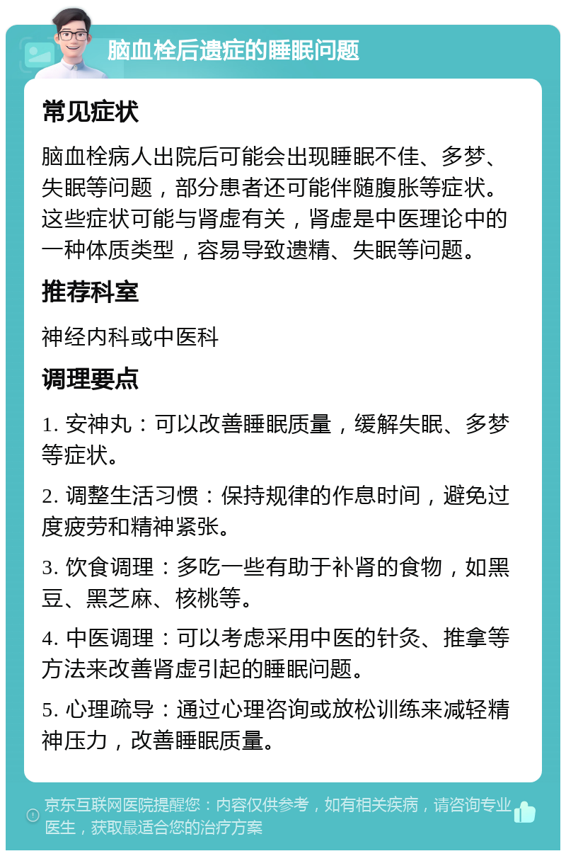 脑血栓后遗症的睡眠问题 常见症状 脑血栓病人出院后可能会出现睡眠不佳、多梦、失眠等问题，部分患者还可能伴随腹胀等症状。这些症状可能与肾虚有关，肾虚是中医理论中的一种体质类型，容易导致遗精、失眠等问题。 推荐科室 神经内科或中医科 调理要点 1. 安神丸：可以改善睡眠质量，缓解失眠、多梦等症状。 2. 调整生活习惯：保持规律的作息时间，避免过度疲劳和精神紧张。 3. 饮食调理：多吃一些有助于补肾的食物，如黑豆、黑芝麻、核桃等。 4. 中医调理：可以考虑采用中医的针灸、推拿等方法来改善肾虚引起的睡眠问题。 5. 心理疏导：通过心理咨询或放松训练来减轻精神压力，改善睡眠质量。