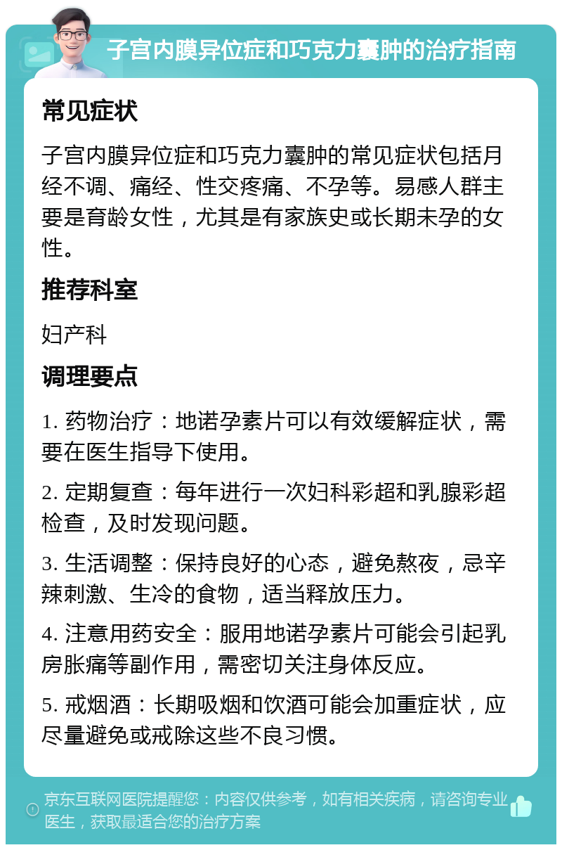 子宫内膜异位症和巧克力囊肿的治疗指南 常见症状 子宫内膜异位症和巧克力囊肿的常见症状包括月经不调、痛经、性交疼痛、不孕等。易感人群主要是育龄女性，尤其是有家族史或长期未孕的女性。 推荐科室 妇产科 调理要点 1. 药物治疗：地诺孕素片可以有效缓解症状，需要在医生指导下使用。 2. 定期复查：每年进行一次妇科彩超和乳腺彩超检查，及时发现问题。 3. 生活调整：保持良好的心态，避免熬夜，忌辛辣刺激、生冷的食物，适当释放压力。 4. 注意用药安全：服用地诺孕素片可能会引起乳房胀痛等副作用，需密切关注身体反应。 5. 戒烟酒：长期吸烟和饮酒可能会加重症状，应尽量避免或戒除这些不良习惯。