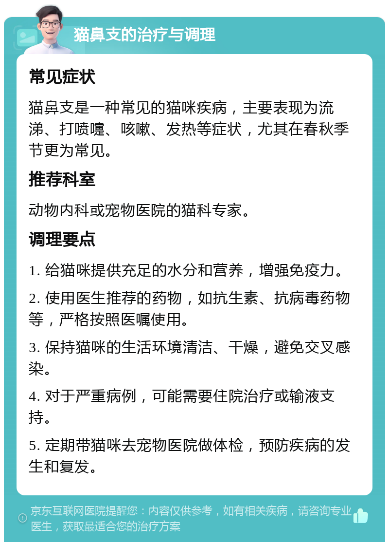 猫鼻支的治疗与调理 常见症状 猫鼻支是一种常见的猫咪疾病，主要表现为流涕、打喷嚏、咳嗽、发热等症状，尤其在春秋季节更为常见。 推荐科室 动物内科或宠物医院的猫科专家。 调理要点 1. 给猫咪提供充足的水分和营养，增强免疫力。 2. 使用医生推荐的药物，如抗生素、抗病毒药物等，严格按照医嘱使用。 3. 保持猫咪的生活环境清洁、干燥，避免交叉感染。 4. 对于严重病例，可能需要住院治疗或输液支持。 5. 定期带猫咪去宠物医院做体检，预防疾病的发生和复发。