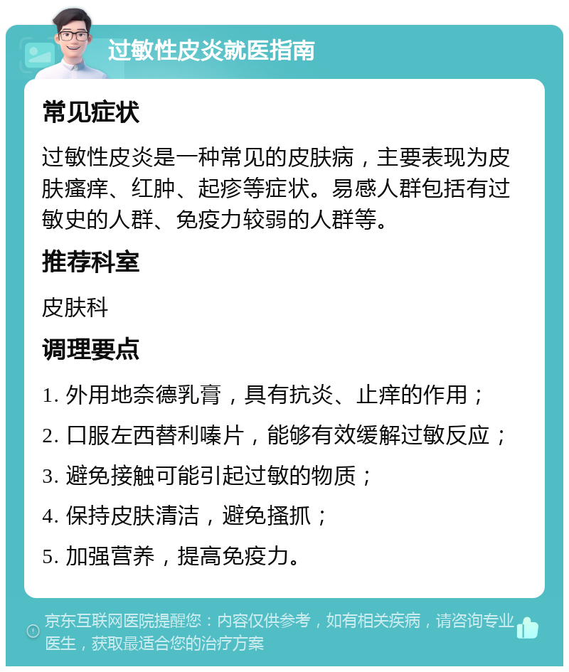 过敏性皮炎就医指南 常见症状 过敏性皮炎是一种常见的皮肤病，主要表现为皮肤瘙痒、红肿、起疹等症状。易感人群包括有过敏史的人群、免疫力较弱的人群等。 推荐科室 皮肤科 调理要点 1. 外用地奈德乳膏，具有抗炎、止痒的作用； 2. 口服左西替利嗪片，能够有效缓解过敏反应； 3. 避免接触可能引起过敏的物质； 4. 保持皮肤清洁，避免搔抓； 5. 加强营养，提高免疫力。