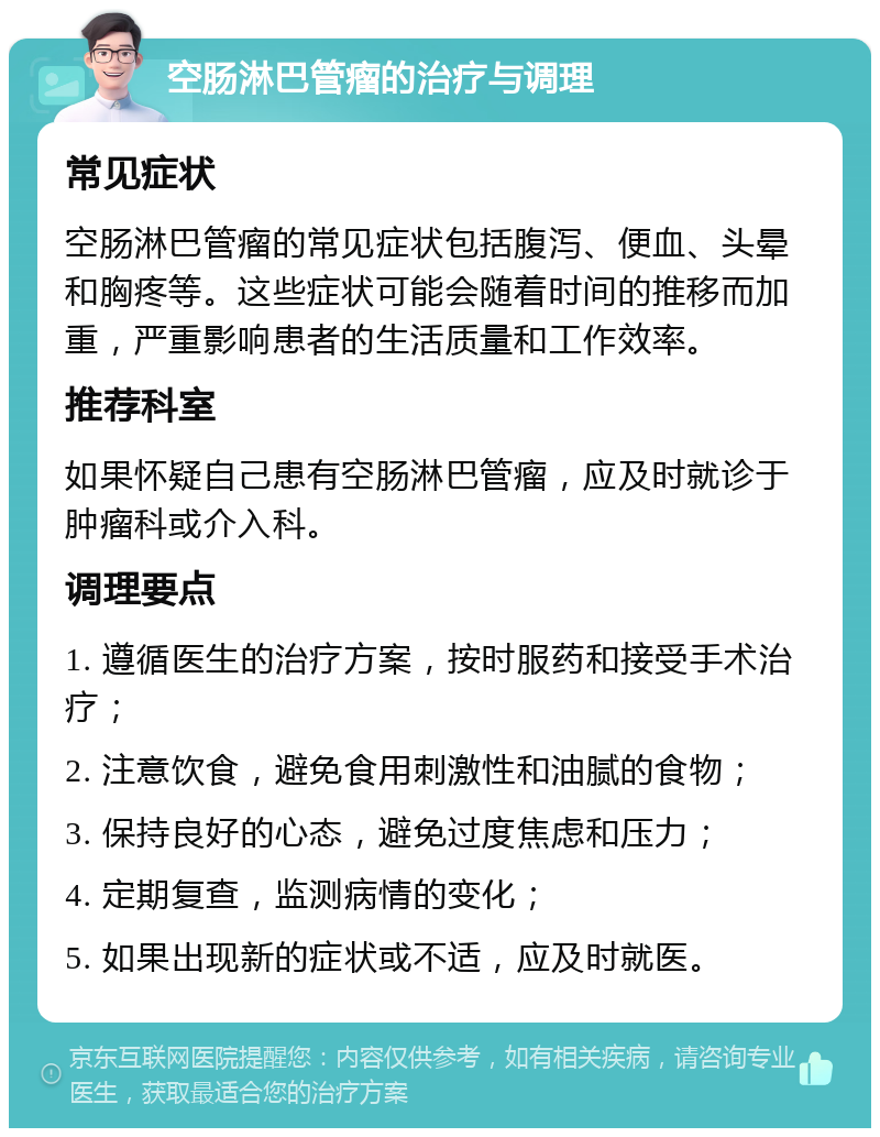 空肠淋巴管瘤的治疗与调理 常见症状 空肠淋巴管瘤的常见症状包括腹泻、便血、头晕和胸疼等。这些症状可能会随着时间的推移而加重，严重影响患者的生活质量和工作效率。 推荐科室 如果怀疑自己患有空肠淋巴管瘤，应及时就诊于肿瘤科或介入科。 调理要点 1. 遵循医生的治疗方案，按时服药和接受手术治疗； 2. 注意饮食，避免食用刺激性和油腻的食物； 3. 保持良好的心态，避免过度焦虑和压力； 4. 定期复查，监测病情的变化； 5. 如果出现新的症状或不适，应及时就医。