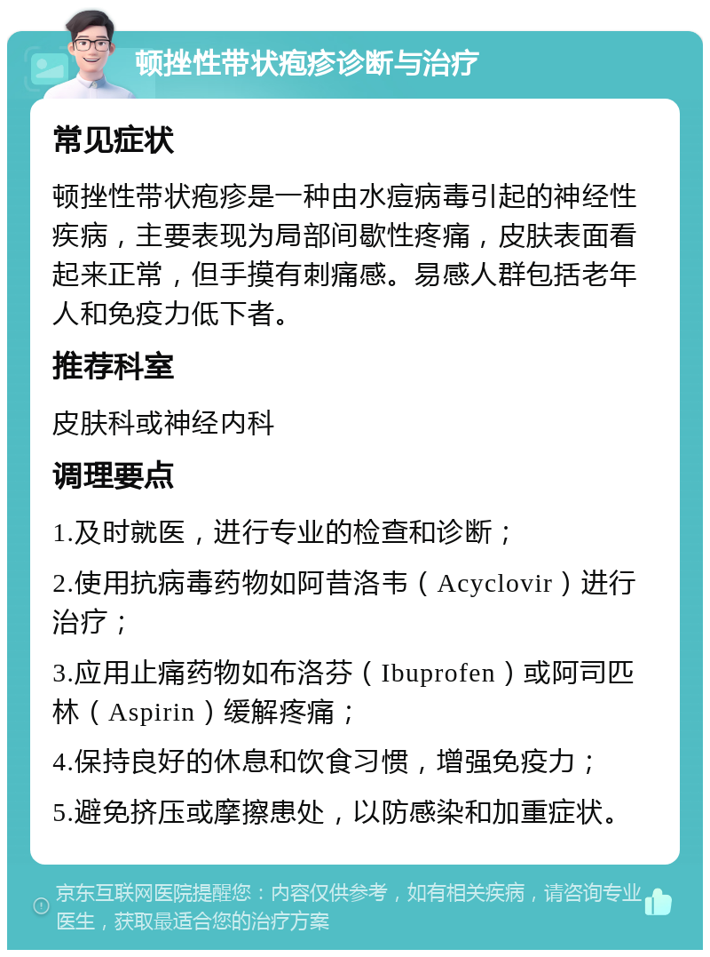 顿挫性带状疱疹诊断与治疗 常见症状 顿挫性带状疱疹是一种由水痘病毒引起的神经性疾病，主要表现为局部间歇性疼痛，皮肤表面看起来正常，但手摸有刺痛感。易感人群包括老年人和免疫力低下者。 推荐科室 皮肤科或神经内科 调理要点 1.及时就医，进行专业的检查和诊断； 2.使用抗病毒药物如阿昔洛韦（Acyclovir）进行治疗； 3.应用止痛药物如布洛芬（Ibuprofen）或阿司匹林（Aspirin）缓解疼痛； 4.保持良好的休息和饮食习惯，增强免疫力； 5.避免挤压或摩擦患处，以防感染和加重症状。