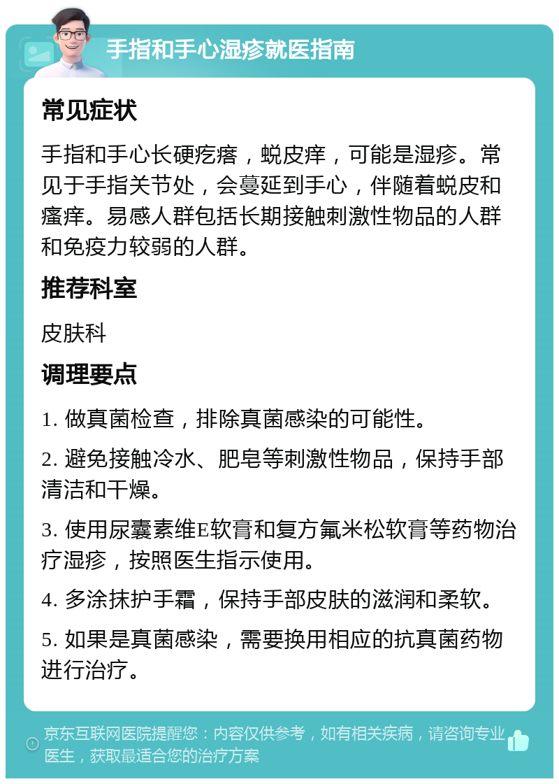 手指和手心湿疹就医指南 常见症状 手指和手心长硬疙瘩，蜕皮痒，可能是湿疹。常见于手指关节处，会蔓延到手心，伴随着蜕皮和瘙痒。易感人群包括长期接触刺激性物品的人群和免疫力较弱的人群。 推荐科室 皮肤科 调理要点 1. 做真菌检查，排除真菌感染的可能性。 2. 避免接触冷水、肥皂等刺激性物品，保持手部清洁和干燥。 3. 使用尿囊素维E软膏和复方氟米松软膏等药物治疗湿疹，按照医生指示使用。 4. 多涂抹护手霜，保持手部皮肤的滋润和柔软。 5. 如果是真菌感染，需要换用相应的抗真菌药物进行治疗。