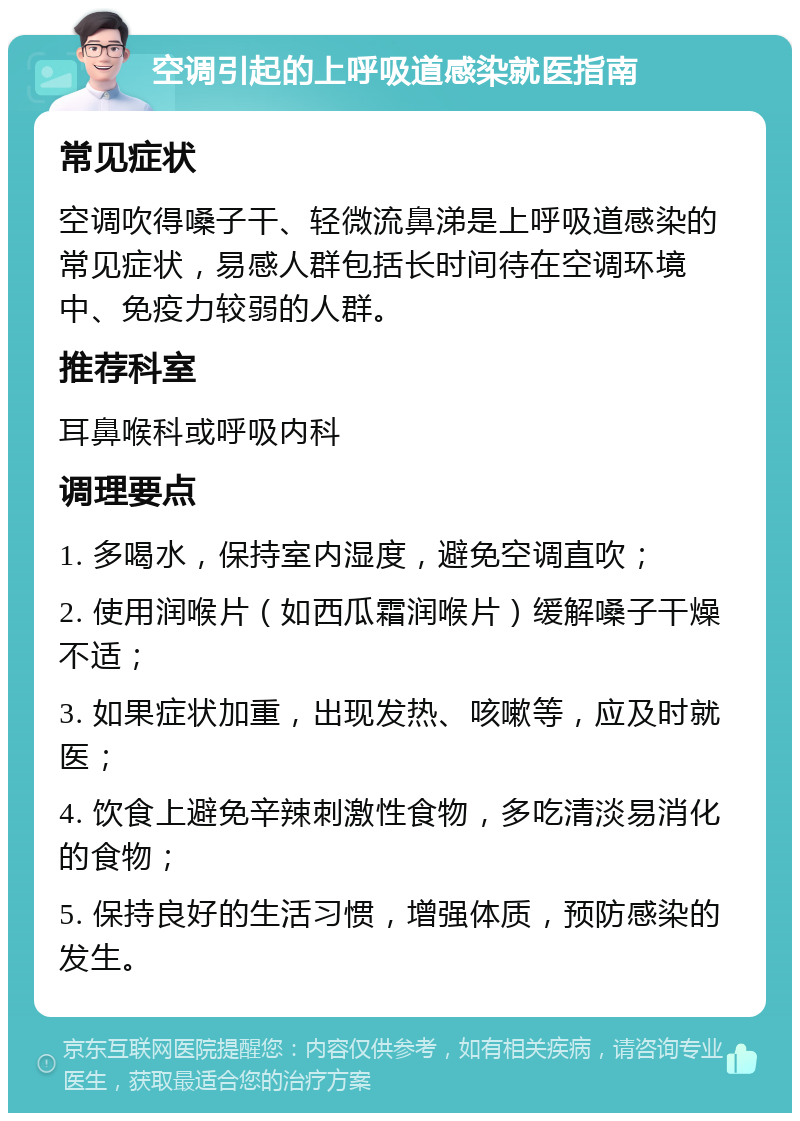 空调引起的上呼吸道感染就医指南 常见症状 空调吹得嗓子干、轻微流鼻涕是上呼吸道感染的常见症状，易感人群包括长时间待在空调环境中、免疫力较弱的人群。 推荐科室 耳鼻喉科或呼吸内科 调理要点 1. 多喝水，保持室内湿度，避免空调直吹； 2. 使用润喉片（如西瓜霜润喉片）缓解嗓子干燥不适； 3. 如果症状加重，出现发热、咳嗽等，应及时就医； 4. 饮食上避免辛辣刺激性食物，多吃清淡易消化的食物； 5. 保持良好的生活习惯，增强体质，预防感染的发生。