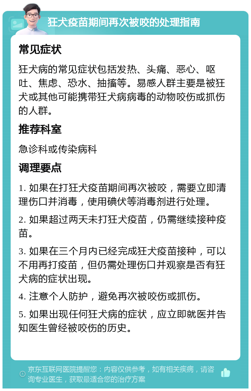 狂犬疫苗期间再次被咬的处理指南 常见症状 狂犬病的常见症状包括发热、头痛、恶心、呕吐、焦虑、恐水、抽搐等。易感人群主要是被狂犬或其他可能携带狂犬病病毒的动物咬伤或抓伤的人群。 推荐科室 急诊科或传染病科 调理要点 1. 如果在打狂犬疫苗期间再次被咬，需要立即清理伤口并消毒，使用碘伏等消毒剂进行处理。 2. 如果超过两天未打狂犬疫苗，仍需继续接种疫苗。 3. 如果在三个月内已经完成狂犬疫苗接种，可以不用再打疫苗，但仍需处理伤口并观察是否有狂犬病的症状出现。 4. 注意个人防护，避免再次被咬伤或抓伤。 5. 如果出现任何狂犬病的症状，应立即就医并告知医生曾经被咬伤的历史。