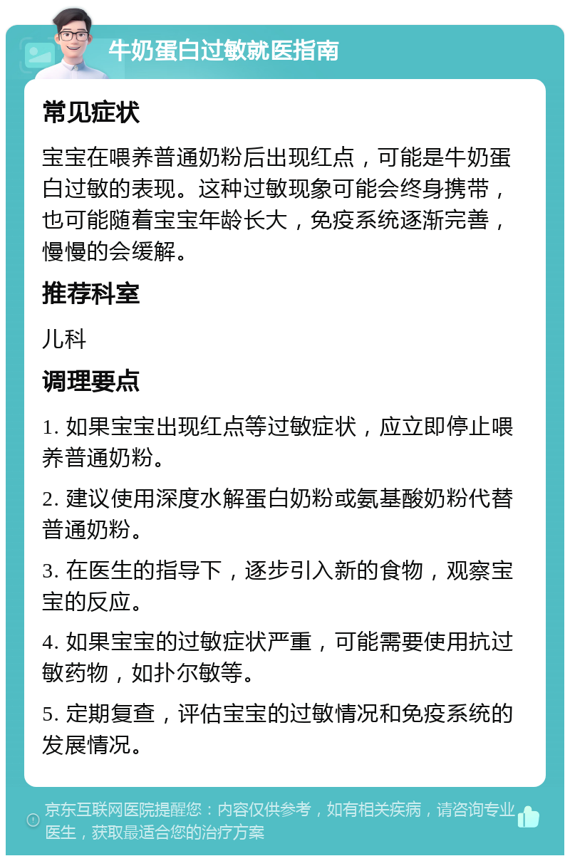 牛奶蛋白过敏就医指南 常见症状 宝宝在喂养普通奶粉后出现红点，可能是牛奶蛋白过敏的表现。这种过敏现象可能会终身携带，也可能随着宝宝年龄长大，免疫系统逐渐完善，慢慢的会缓解。 推荐科室 儿科 调理要点 1. 如果宝宝出现红点等过敏症状，应立即停止喂养普通奶粉。 2. 建议使用深度水解蛋白奶粉或氨基酸奶粉代替普通奶粉。 3. 在医生的指导下，逐步引入新的食物，观察宝宝的反应。 4. 如果宝宝的过敏症状严重，可能需要使用抗过敏药物，如扑尔敏等。 5. 定期复查，评估宝宝的过敏情况和免疫系统的发展情况。