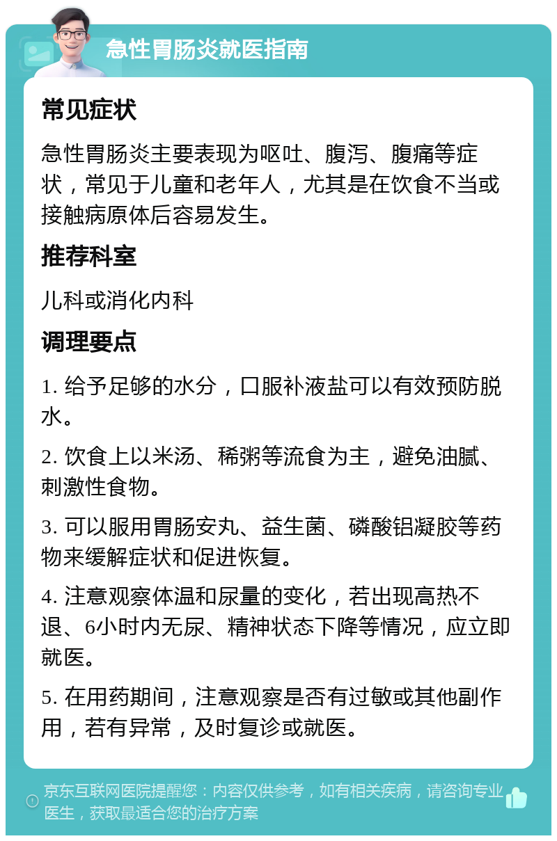 急性胃肠炎就医指南 常见症状 急性胃肠炎主要表现为呕吐、腹泻、腹痛等症状，常见于儿童和老年人，尤其是在饮食不当或接触病原体后容易发生。 推荐科室 儿科或消化内科 调理要点 1. 给予足够的水分，口服补液盐可以有效预防脱水。 2. 饮食上以米汤、稀粥等流食为主，避免油腻、刺激性食物。 3. 可以服用胃肠安丸、益生菌、磷酸铝凝胶等药物来缓解症状和促进恢复。 4. 注意观察体温和尿量的变化，若出现高热不退、6小时内无尿、精神状态下降等情况，应立即就医。 5. 在用药期间，注意观察是否有过敏或其他副作用，若有异常，及时复诊或就医。