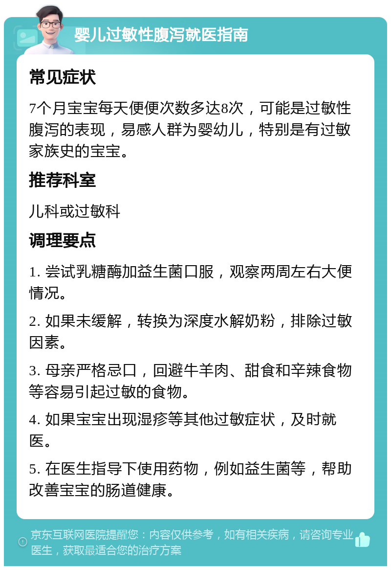 婴儿过敏性腹泻就医指南 常见症状 7个月宝宝每天便便次数多达8次，可能是过敏性腹泻的表现，易感人群为婴幼儿，特别是有过敏家族史的宝宝。 推荐科室 儿科或过敏科 调理要点 1. 尝试乳糖酶加益生菌口服，观察两周左右大便情况。 2. 如果未缓解，转换为深度水解奶粉，排除过敏因素。 3. 母亲严格忌口，回避牛羊肉、甜食和辛辣食物等容易引起过敏的食物。 4. 如果宝宝出现湿疹等其他过敏症状，及时就医。 5. 在医生指导下使用药物，例如益生菌等，帮助改善宝宝的肠道健康。