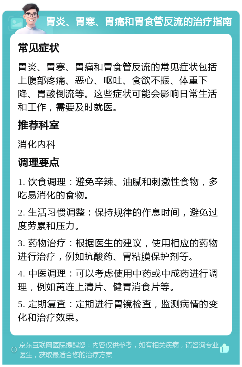 胃炎、胃寒、胃痛和胃食管反流的治疗指南 常见症状 胃炎、胃寒、胃痛和胃食管反流的常见症状包括上腹部疼痛、恶心、呕吐、食欲不振、体重下降、胃酸倒流等。这些症状可能会影响日常生活和工作，需要及时就医。 推荐科室 消化内科 调理要点 1. 饮食调理：避免辛辣、油腻和刺激性食物，多吃易消化的食物。 2. 生活习惯调整：保持规律的作息时间，避免过度劳累和压力。 3. 药物治疗：根据医生的建议，使用相应的药物进行治疗，例如抗酸药、胃粘膜保护剂等。 4. 中医调理：可以考虑使用中药或中成药进行调理，例如黄连上清片、健胃消食片等。 5. 定期复查：定期进行胃镜检查，监测病情的变化和治疗效果。