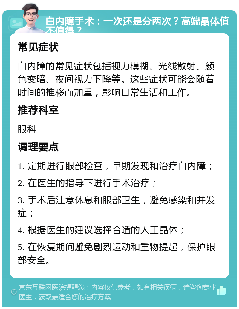 白内障手术：一次还是分两次？高端晶体值不值得？ 常见症状 白内障的常见症状包括视力模糊、光线散射、颜色变暗、夜间视力下降等。这些症状可能会随着时间的推移而加重，影响日常生活和工作。 推荐科室 眼科 调理要点 1. 定期进行眼部检查，早期发现和治疗白内障； 2. 在医生的指导下进行手术治疗； 3. 手术后注意休息和眼部卫生，避免感染和并发症； 4. 根据医生的建议选择合适的人工晶体； 5. 在恢复期间避免剧烈运动和重物提起，保护眼部安全。