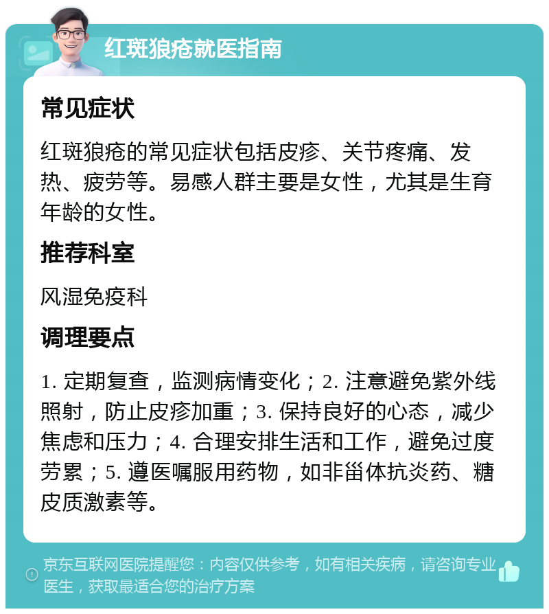 红斑狼疮就医指南 常见症状 红斑狼疮的常见症状包括皮疹、关节疼痛、发热、疲劳等。易感人群主要是女性，尤其是生育年龄的女性。 推荐科室 风湿免疫科 调理要点 1. 定期复查，监测病情变化；2. 注意避免紫外线照射，防止皮疹加重；3. 保持良好的心态，减少焦虑和压力；4. 合理安排生活和工作，避免过度劳累；5. 遵医嘱服用药物，如非甾体抗炎药、糖皮质激素等。