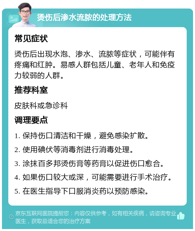 烫伤后渗水流脓的处理方法 常见症状 烫伤后出现水泡、渗水、流脓等症状，可能伴有疼痛和红肿。易感人群包括儿童、老年人和免疫力较弱的人群。 推荐科室 皮肤科或急诊科 调理要点 1. 保持伤口清洁和干燥，避免感染扩散。 2. 使用碘伏等消毒剂进行消毒处理。 3. 涂抹百多邦烫伤膏等药膏以促进伤口愈合。 4. 如果伤口较大或深，可能需要进行手术治疗。 5. 在医生指导下口服消炎药以预防感染。