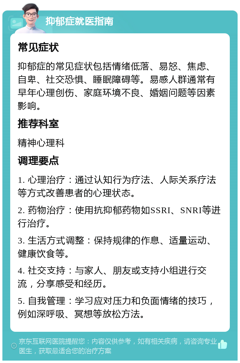 抑郁症就医指南 常见症状 抑郁症的常见症状包括情绪低落、易怒、焦虑、自卑、社交恐惧、睡眠障碍等。易感人群通常有早年心理创伤、家庭环境不良、婚姻问题等因素影响。 推荐科室 精神心理科 调理要点 1. 心理治疗：通过认知行为疗法、人际关系疗法等方式改善患者的心理状态。 2. 药物治疗：使用抗抑郁药物如SSRI、SNRI等进行治疗。 3. 生活方式调整：保持规律的作息、适量运动、健康饮食等。 4. 社交支持：与家人、朋友或支持小组进行交流，分享感受和经历。 5. 自我管理：学习应对压力和负面情绪的技巧，例如深呼吸、冥想等放松方法。